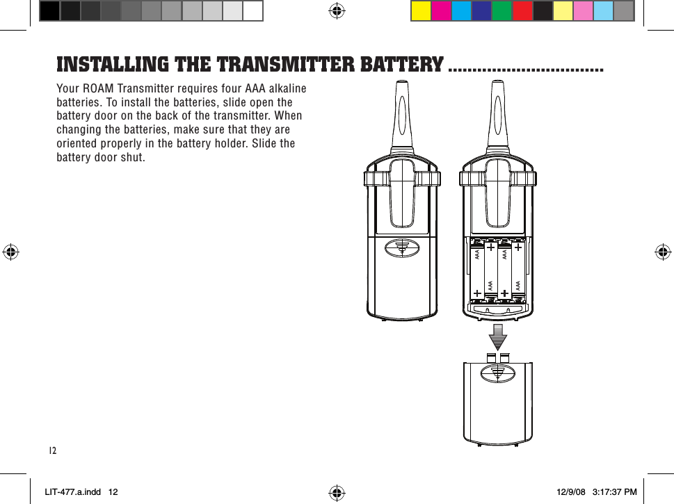 AAAAAAAAAAAA12Your ROAM Transmitter requires four AAA alkaline batteries. To install the batteries, slide open the battery door on the back of the transmitter. When changing the batteries, make sure that they are oriented properly in the battery holder. Slide the battery door shut.insTallinG THe TRansMiTTeR baTTeRY ................................LIT-477.a.indd   12 12/9/08   3:17:37 PM