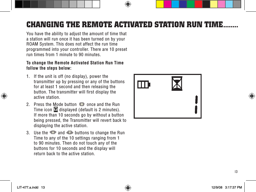 13You have the ability to adjust the amount of time that a station will run once it has been turned on by your ROAM System. This does not affect the run time programmed into your controller. There are 10 preset run times from 1 minute to 90 minutes.To change the Remote Activated Station Run Time follow the steps below:1.  If the unit is off (no display), power the transmitter up by pressing or any of the buttons for at least 1 second and then releasing the button. The transmitter will first display the active station.2.  Press the Mode button   once and the Run Time icon   displayed (default is 2 minutes). If more than 10 seconds go by without a button being pressed, the Transmitter will revert back to displaying the active station.3.  Use the   and   buttons to change the Run Time to any of the 10 settings ranging from 1 to 90 minutes. Then do not touch any of the buttons for 10 seconds and the display will return back to the active station.CHanGinG THe ReMoTe aCTiVaTed sTaTion Run TiMe ........LIT-477.a.indd   13 12/9/08   3:17:37 PM