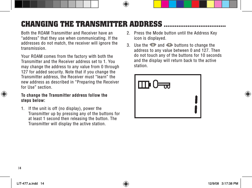 14Both the ROAM Transmitter and Receiver have an “address” that they use when communicating. If the addresses do not match, the receiver will ignore the transmission.Your ROAM comes from the factory with both the Transmitter and the Receiver address set to 1. You may change the address to any value from 0 through 127 for added security. Note that if you change the Transmitter address, the Receiver must “learn” the new address as described in “Preparing the Receiver for Use” section.To change the Transmitter address follow the  steps below:1.  If the unit is off (no display), power the Transmitter up by pressing any of the buttons for at least 1 second then releasing the button. The Transmitter will display the active station.CHanGinG THe TRansMiTTeR addRess ..................................2.  Press the Mode button until the Address Key icon is displayed.3.  Use the   and   buttons to change the address to any value between 0 and 127. Then do not touch any of the buttons for 10 seconds and the display will return back to the active station.LIT-477.a.indd   14 12/9/08   3:17:38 PM