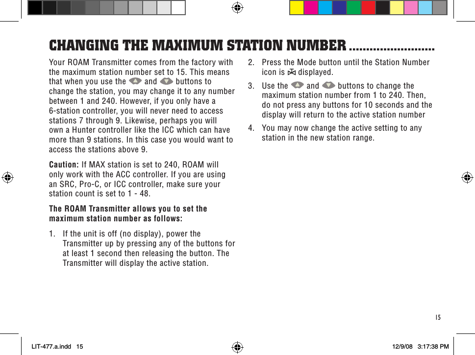 15Your ROAM Transmitter comes from the factory with the maximum station number set to 15. This means that when you use the   and   buttons to change the station, you may change it to any number between 1 and 240. However, if you only have a 6-station controller, you will never need to access stations 7 through 9. Likewise, perhaps you will own a Hunter controller like the ICC which can have more than 9 stations. In this case you would want to access the stations above 9.Caution: If MAX station is set to 240, ROAM will only work with the ACC controller. If you are using an SRC, Pro-C, or ICC controller, make sure your station count is set to 1 - 48.The ROAM Transmitter allows you to set the maximum station number as follows:1.  If the unit is off (no display), power the Transmitter up by pressing any of the buttons for at least 1 second then releasing the button. The Transmitter will display the active station.CHanGinG THe MaXiMuM sTaTion nuMbeR .........................2.  Press the Mode button until the Station Number icon is   displayed.3.  Use the   and   buttons to change the maximum station number from 1 to 240. Then, do not press any buttons for 10 seconds and the display will return to the active station number4.  You may now change the active setting to any station in the new station range.LIT-477.a.indd   15 12/9/08   3:17:38 PM