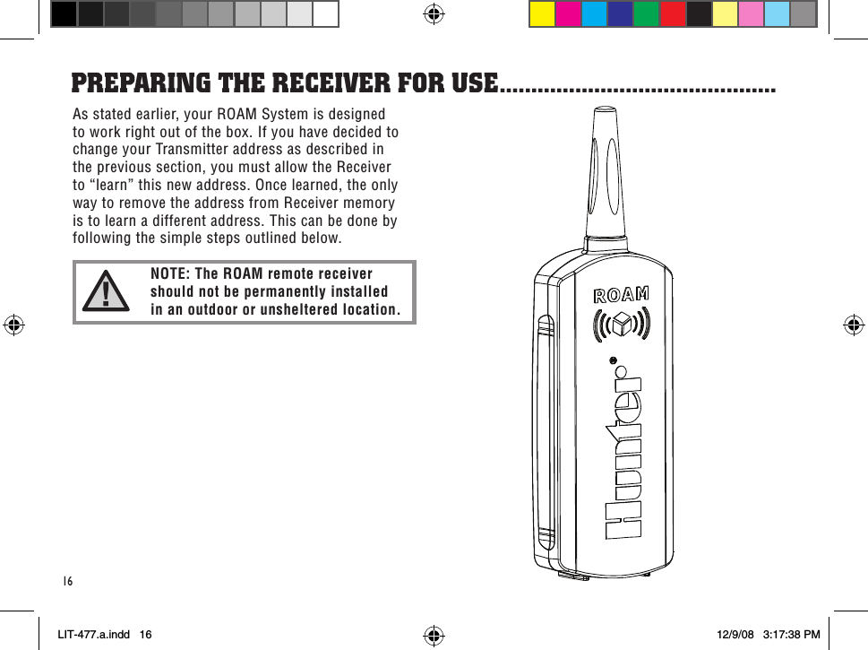 16As stated earlier, your ROAM System is designed to work right out of the box. If you have decided to change your Transmitter address as described in the previous section, you must allow the Receiver to “learn” this new address. Once learned, the only way to remove the address from Receiver memory is to learn a different address. This can be done by following the simple steps outlined below.PRePaRinG THe ReCeiVeR foR use ............................................NOTE: The ROAM remote receiver  should not be permanently installed  in an outdoor or unsheltered location.LIT-477.a.indd   16 12/9/08   3:17:38 PM