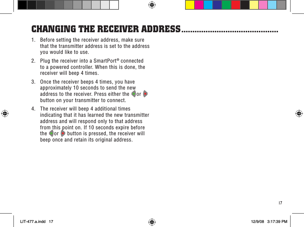 171.  Before setting the receiver address, make sure that the transmitter address is set to the address you would like to use.2.  Plug the receiver into a SmartPort® connected to a powered controller. When this is done, the receiver will beep 4 times.3.  Once the receiver beeps 4 times, you have approximately 10 seconds to send the new address to the receiver. Press either the  or   button on your transmitter to connect.4.  The receiver will beep 4 additional times indicating that it has learned the new transmitter address and will respond only to that address from this point on. If 10 seconds expire before the  or   button is pressed, the receiver will beep once and retain its original address.CHanGinG THe ReCeiVeR addRess ............................................LIT-477.a.indd   17 12/9/08   3:17:39 PM