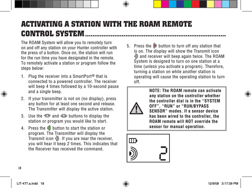 18The ROAM System will allow you to remotely turn on and off any station on your Hunter controller with the press of a button. Once on, the station will run for the run time you have designated in the remote. To remotely activate a station or program follow the steps below:1.  Plug the receiver into a SmartPort® that is connected to a powered controller. The receiver will beep 4 times followed by a 10-second pause and a single beep.2.  If your transmitter is not on (no display), press any button for at least one second and release. The Transmitter will display the active station.3.  Use the   and   buttons to display the station or program you would like to start.4.  Press the   button to start the station or program. The Transmitter will display the Transmit icon  . If you are near the receiver, you will hear it beep 2 times. This indicates that the Receiver has received the command.aCTiVaTinG a sTaTion WiTH THe RoaM ReMoTe  ConTRol sYsTeM .............................................................................5.  Press the   button to turn off any station that is on. The display will show the Transmit icon  and receiver will beep again twice. The ROAM System is designed to turn on one station at a time (unless you activate a program). Therefore, turning a station on while another station is operating will cause the operating station to turn off.NOTE: The ROAM remote can activate any station on the controller whether the controller dial is in the “SYSTEM OFF”, “RUN” or “RUN/BYPASS SENSOR” modes. If a sensor device has been wired to the controller, the ROAM remote will NOT override the sensor for manual operation.LIT-477.a.indd   18 12/9/08   3:17:39 PM