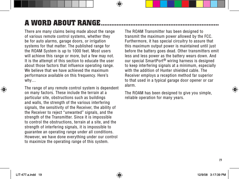 19The ROAM Transmitter has been designed to transmit the maximum power allowed by the FCC. Furthermore, it has special circuitry to assure that this maximum output power is maintained until just before the battery goes dead. Other transmitters emit less and less power as the battery wears down. And our special SmartPort® wiring harness is designed to keep interfering signals at a minimum, especially with the addition of Hunter shielded cable. The Receiver employs a reception method far superior to that used in a typical garage door opener or car alarm.The ROAM has been designed to give you simple, reliable operation for many years.There are many claims being made about the range of various remote control systems, whether they be for auto alarms, garage doors, or irrigation systems for that matter. The published range for the ROAM System is up to 1000 feet. Most users will achieve this range or more, but a few may not. It is the attempt of this section to educate the user about those factors that influence operating range. We believe that we have achieved the maximum performance available on this frequency. Here’s why…The range of any remote control system is dependent on many factors. These include the terrain at a particular site, obstructions such as buildings and walls, the strength of the various interfering signals, the sensitivity of the Receiver, the ability of the Receiver to reject “unwanted” signals, and the strength of the Transmitter. Since it is impossible to control the obstructions, terrain at a site, and the strength of interfering signals, it is impossible to guarantee an operating range under all conditions. However, we have done everything under our control to maximize the operating range of this system.a WoRd abouT RanGe ....................................................................LIT-477.a.indd   19 12/9/08   3:17:39 PM