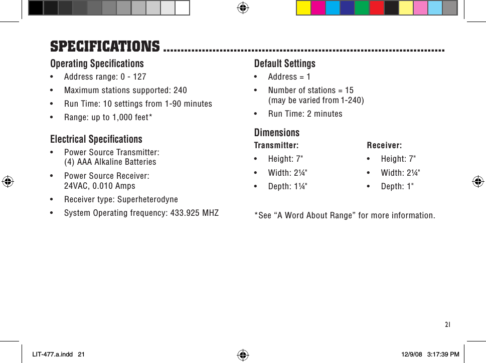 sPeCifiCaTions ................................................................................21Default Settings• Address=1• Numberofstations=15 (may be varied from 1-240)• RunTime:2minutesDimensionsTransmitter:   Receiver:• Height:7&quot; • Height:7&quot;• Width:2¼&quot; • Width:2¼&quot;• Depth:1¼&quot; • Depth:1&quot;*See “A Word About Range” for more information.Operating Speciﬁcations• Addressrange:0-127• Maximumstationssupported:240• RunTime:10settingsfrom1-90minutes• Range:upto1,000feet*Electrical Speciﬁcations• PowerSourceTransmitter: (4) AAA Alkaline Batteries• PowerSourceReceiver: 24VAC, 0.010 Amps• Receivertype:Superheterodyne• SystemOperatingfrequency:433.925MHZLIT-477.a.indd   21 12/9/08   3:17:39 PM