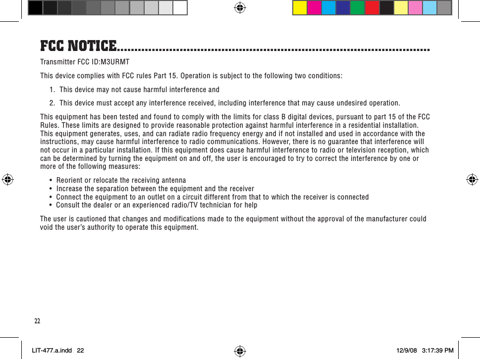 fCC noTiCe ..........................................................................................22Transmitter FCC ID:M3URMTThis device complies with FCC rules Part 15. Operation is subject to the following two conditions:  1.  This device may not cause harmful interference and  2.  This device must accept any interference received, including interference that may cause undesired operation. This equipment has been tested and found to comply with the limits for class B digital devices, pursuant to part 15 of the FCC Rules. These limits are designed to provide reasonable protection against harmful interference in a residential installation. This equipment generates, uses, and can radiate radio frequency energy and if not installed and used in accordance with the instructions, may cause harmful interference to radio communications. However, there is no guarantee that interference will not occur in a particular installation. If this equipment does cause harmful interference to radio or television reception, which can be determined by turning the equipment on and off, the user is encouraged to try to correct the interference by one or more of the following measures: •Reorientorrelocatethereceivingantenna  •Increasetheseparationbetweentheequipmentandthereceiver  •Connecttheequipmenttoanoutletonacircuitdifferentfromthattowhichthereceiverisconnected  •Consultthedealeroranexperiencedradio/TVtechnicianforhelpThe user is cautioned that changes and modifications made to the equipment without the approval of the manufacturer could void the user’s authority to operate this equipment.LIT-477.a.indd   22 12/9/08   3:17:39 PM