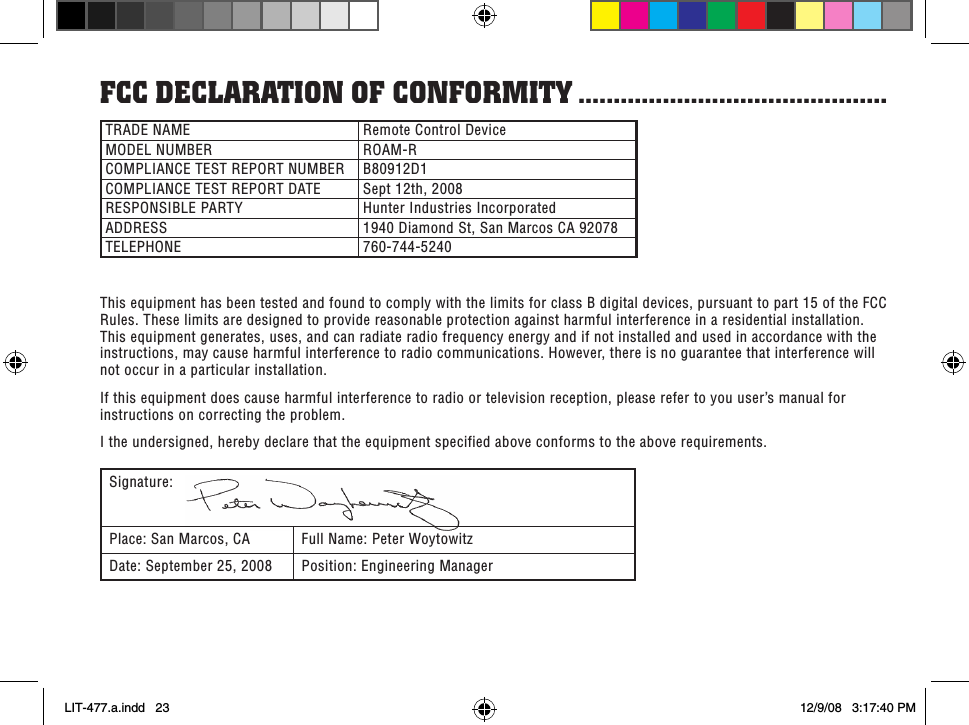 fCC deClaRaTion of ConfoRMiTY ............................................TRADE NAME Remote Control DeviceMODEL NUMBER ROAM-RCOMPLIANCE TEST REPORT NUMBER B80912D1COMPLIANCE TEST REPORT DATE Sept 12th, 2008RESPONSIBLE PARTY Hunter Industries IncorporatedADDRESS 1940 Diamond St, San Marcos CA 92078TELEPHONE 760-744-5240This equipment has been tested and found to comply with the limits for class B digital devices, pursuant to part 15 of the FCC Rules. These limits are designed to provide reasonable protection against harmful interference in a residential installation. This equipment generates, uses, and can radiate radio frequency energy and if not installed and used in accordance with the instructions, may cause harmful interference to radio communications. However, there is no guarantee that interference will not occur in a particular installation. If this equipment does cause harmful interference to radio or television reception, please refer to you user’s manual for instructions on correcting the problem.I the undersigned, hereby declare that the equipment specified above conforms to the above requirements.Signature:Place: San Marcos, CA Full Name: Peter WoytowitzDate: September 25, 2008 Position: Engineering ManagerLIT-477.a.indd   23 12/9/08   3:17:40 PM