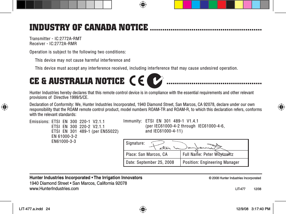 Transmitter - IC:2772A-RMT Receiver - IC:2772A-RMROperation is subject to the following two conditions:  This device may not cause harmful interference and  This device must accept any interference received, including interference that may cause undesired operation.Ce &amp; ausTRalia noTiCe                   .............................................. Hunter Industries hereby declares that this remote control device is in compliance with the essential requirements and other relevant provisions of  Directive 1999/5/CE. Declaration of Conformity: We, Hunter Industries Incorporated, 1940 Diamond Street, San Marcos, CA 92078, declare under our own responsibility that the ROAM remote control product, model numbers ROAM-TR and ROAM-R, to which this declaration refers, conforms with the relevant standards:Emissions:  ETSI  EN  300  220-1  V2.1.1     ETSI  EN  300  220-2  V2.1.1     ETSI  EN  301  489-1 (per EN55022)     EN 61000-3-2     EN61000-3-3indusTRY of Canada noTiCe ......................................................Immunity:  ETSI  EN  301  489-1  V1.4.1      (per IEC61000-4-2 through  IEC61000-4-6,      and IEC61000-4-11)Signature:Place: San Marcos, CA Full Name: Peter WoytowitzDate: September 25, 2008 Position: Engineering ManagerHunter Industries Incorporated • The Irrigation Innovators  © 2008 Hunter Industries Incorporated1940 Diamond Street • San Marcos, California 92078www.HunterIndustries.com   LIT-477  12/08LIT-477.a.indd   24 12/9/08   3:17:40 PM