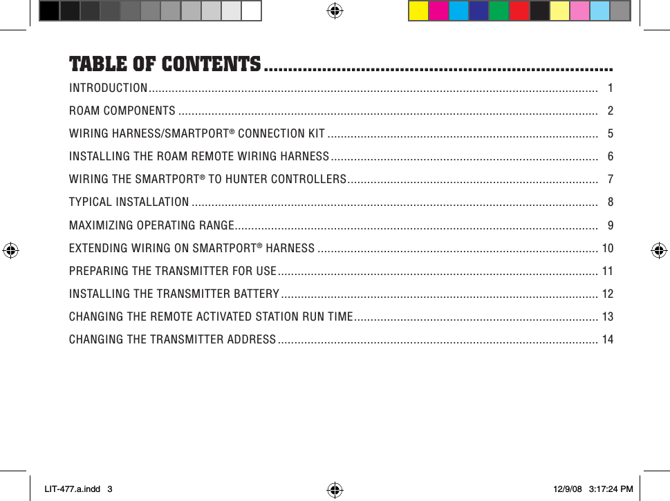 INTRODUCTION ........................................................................................................................................   1ROAM COMPONENTS ...............................................................................................................................   2WIRING HARNESS/SMARTPORT® CONNECTION KIT ..................................................................................   5INSTALLING THE ROAM REMOTE WIRING HARNESS .................................................................................   6WIRING THE SMARTPORT® TO HUNTER CONTROLLERS ............................................................................   7TYPICAL INSTALLATION ...........................................................................................................................   8MAXIMIZING OPERATING RANGE ..............................................................................................................   9EXTENDING WIRING ON SMARTPORT® HARNESS .....................................................................................  1 0PREPARING THE TRANSMITTER FOR USE .................................................................................................  1 1INSTALLING THE TRANSMITTER BATTERY ................................................................................................  1 2CHANGING THE REMOTE ACTIVATED STATION RUN TIME ..........................................................................  1 3CHANGING THE TRANSMITTER ADDRESS .................................................................................................  1 4Table of ConTenTs ........................................................................LIT-477.a.indd   3 12/9/08   3:17:24 PM