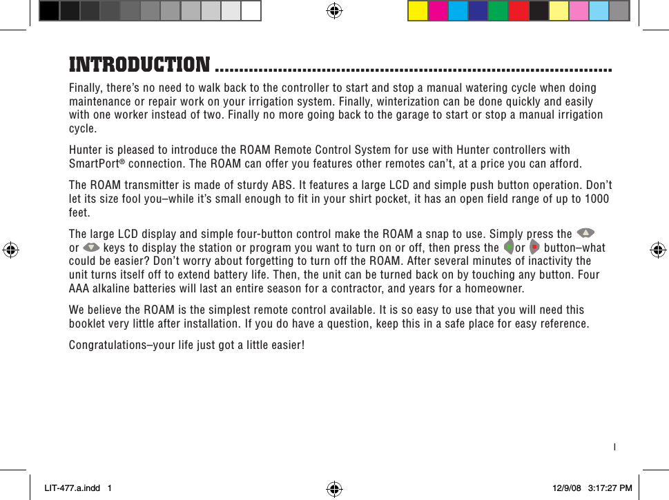 1Finally, there’s no need to walk back to the controller to start and stop a manual watering cycle when doing maintenance or repair work on your irrigation system. Finally, winterization can be done quickly and easily with one worker instead of two. Finally no more going back to the garage to start or stop a manual irrigation cycle.Hunter is pleased to introduce the ROAM Remote Control System for use with Hunter controllers with SmartPort® connection. The ROAM can offer you features other remotes can’t, at a price you can afford.The ROAM transmitter is made of sturdy ABS. It features a large LCD and simple push button operation. Don’t let its size fool you–while it’s small enough to fit in your shirt pocket, it has an open field range of up to 1000 feet.The large LCD display and simple four-button control make the ROAM a snap to use. Simply press the   or   keys to display the station or program you want to turn on or off, then press the  or   button–what could be easier? Don’t worry about forgetting to turn off the ROAM. After several minutes of inactivity the unit turns itself off to extend battery life. Then, the unit can be turned back on by touching any button. Four AAA alkaline batteries will last an entire season for a contractor, and years for a homeowner.We believe the ROAM is the simplest remote control available. It is so easy to use that you will need this booklet very little after installation. If you do have a question, keep this in a safe place for easy reference.Congratulations–your life just got a little easier!inTRoduCTion ..................................................................................LIT-477.a.indd   1 12/9/08   3:17:27 PM