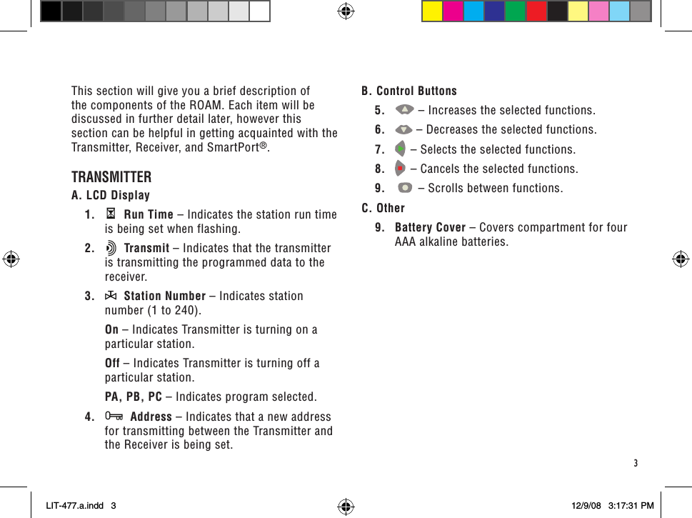 3This section will give you a brief description of the components of the ROAM. Each item will be discussed in further detail later, however this section can be helpful in getting acquainted with the Transmitter, Receiver, and SmartPort®.TRANSMITTERA. LCD Display1.    Run Time – Indicates the station run time is being set when flashing.2.    Transmit – Indicates that the transmitter is transmitting the programmed data to the receiver.3.    Station Number – Indicates station number (1 to 240). On – Indicates Transmitter is turning on a particular station. Off – Indicates Transmitter is turning off a particular station. PA, PB, PC – Indicates program selected.4.    Address – Indicates that a new address for transmitting between the Transmitter and the Receiver is being set.B. Control Buttons5.  – Increases the selected functions.6.  – Decreases the selected functions.7.   – Selects the selected functions. 8.   – Cancels the selected functions.9.  – Scrolls between functions.C. Other9.  Battery Cover – Covers compartment for four AAA alkaline batteries.LIT-477.a.indd   3 12/9/08   3:17:31 PM