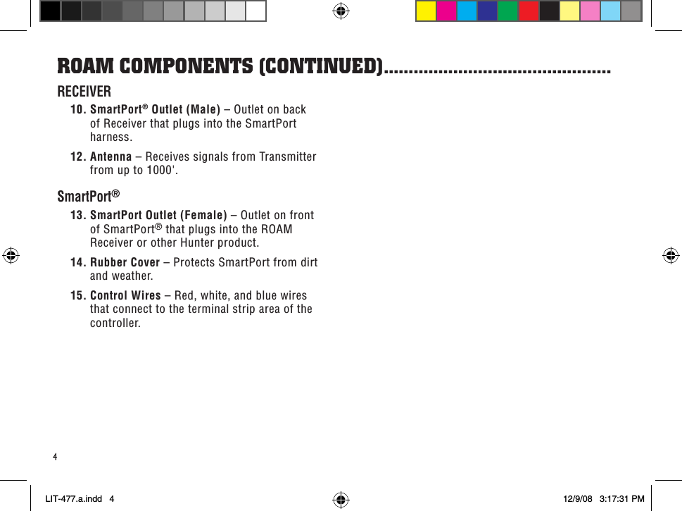 4RoaM CoMPonenTs (ConTinued) ..............................................RECEIVER10. SmartPort® Outlet (Male) – Outlet on back of Receiver that plugs into the SmartPort harness.12. Antenna – Receives signals from Transmitter from up to 1000&apos;.SmartPort®13. SmartPort Outlet (Female) – Outlet on front of SmartPort® that plugs into the ROAM Receiver or other Hunter product.14. Rubber Cover – Protects SmartPort from dirt and weather.15. Control Wires – Red, white, and blue wires that connect to the terminal strip area of the controller.LIT-477.a.indd   4 12/9/08   3:17:31 PM