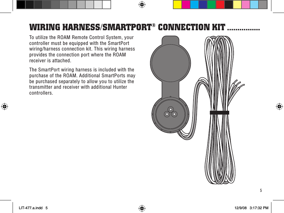 5To utilize the ROAM Remote Control System, your controller must be equipped with the SmartPort wiring/harness connection kit. This wiring harness provides the connection port where the ROAM receiver is attached. The SmartPort wiring harness is included with the purchase of the ROAM. Additional SmartPorts may be purchased separately to allow you to utilize the transmitter and receiver with additional Hunter controllers.WiRinG HaRness/sMaRTPoRT® ConneCTion KiT ................LIT-477.a.indd   5 12/9/08   3:17:32 PM