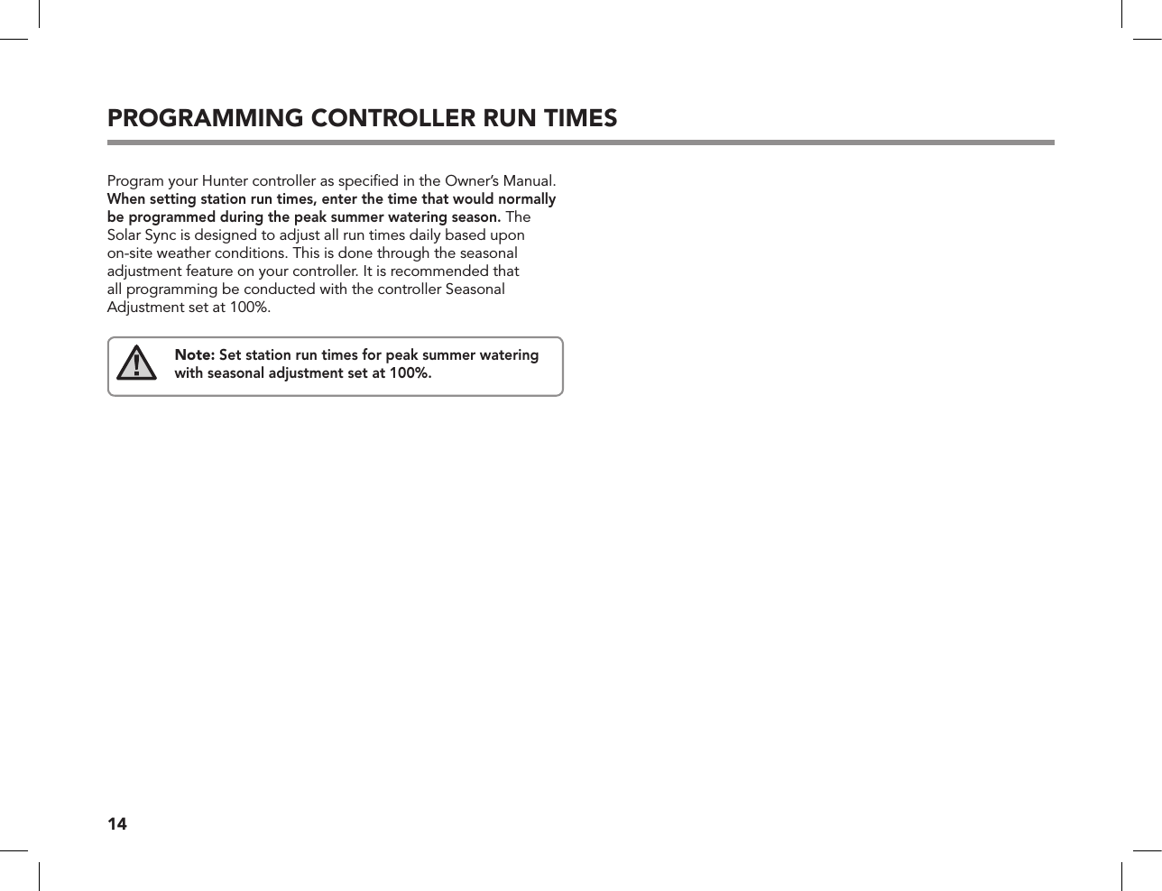 14PROGRAMMING CONTROLLER RUN TIMESProgram your Hunter controller as speciﬁed in the Owner’s Manual. When setting station run times, enter the time that would normally be programmed during the peak summer watering season. The Solar Sync is designed to adjust all run times daily based upon on-site weather conditions. This is done through the seasonal adjustment feature on your controller. It is recommended that all programming be conducted with the controller Seasonal Adjustment set at 100%.Note: Set station run times for peak summer watering with seasonal adjustment set at 100%.