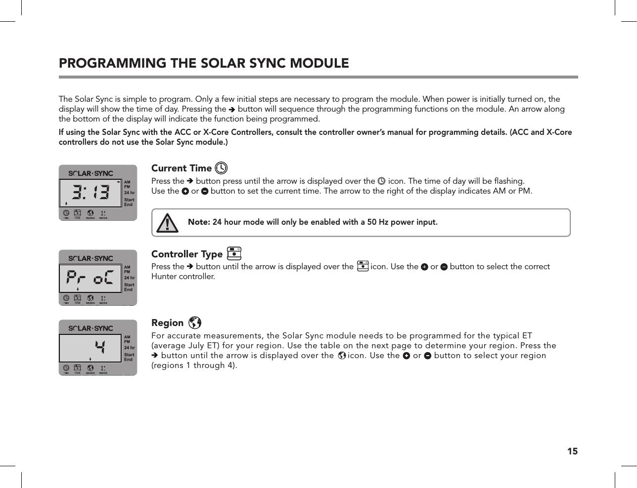 15PROGRAMMING THE SOLAR SYNC MODULEThe Solar Sync is simple to program. Only a few initial steps are necessary to program the module. When power is initially turned on, the display will show the time of day. Pressing the  button will sequence through the programming functions on the module. An arrow along the bottom of the display will indicate the function being programmed. If using the Solar Sync with the ACC or X-Core Controllers, consult the controller owner’s manual for programming details. (ACC and X-Core controllers do not use the Solar Sync module.)®®®Current Time   Press the  button press until the arrow is displayed over the  icon. The time of day will be ﬂashing. Use the   or   button to set the current time. The arrow to the right of the display indicates AM or PM.Note: 24 hour mode will only be enabled with a 50 Hz power input.Controller Type   Press the  button until the arrow is displayed over the icon. Use the   or   button to select the correct Hunter controller. Region  For accurate measurements, the Solar Sync module needs to be programmed for the typical ET  (average July ET) for your region. Use the table on the next page to determine your region. Press the   button until the arrow is displayed over the icon. Use the   or   button to select your region (regions 1 through 4).