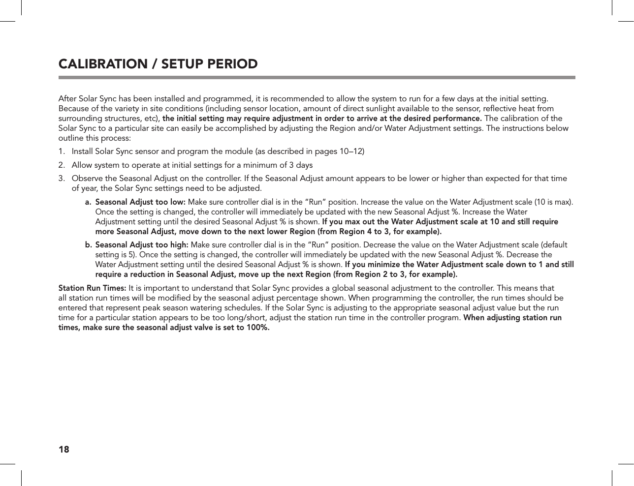 18CALIBRATION / SETUP PERIODAfter Solar Sync has been installed and programmed, it is recommended to allow the system to run for a few days at the initial setting. Because of the variety in site conditions (including sensor location, amount of direct sunlight available to the sensor, reﬂective heat from surrounding structures, etc), the initial setting may require adjustment in order to arrive at the desired performance. The calibration of the Solar Sync to a particular site can easily be accomplished by adjusting the Region and/or Water Adjustment settings. The instructions below outline this process:1.  Install Solar Sync sensor and program the module (as described in pages 10–12)2.  Allow system to operate at initial settings for a minimum of 3 days3.   Observe the Seasonal Adjust on the controller. If the Seasonal Adjust amount appears to be lower or higher than expected for that time of year, the Solar Sync settings need to be adjusted.     a.   Seasonal Adjust too low: Make sure controller dial is in the “Run” position. Increase the value on the Water Adjustment scale (10 is max). Once the setting is changed, the controller will immediately be updated with the new Seasonal Adjust %. Increase the Water  Adjustment setting until the desired Seasonal Adjust % is shown. If you max out the Water Adjustment scale at 10 and still require more Seasonal Adjust, move down to the next lower Region (from Region 4 to 3, for example).    b.  Seasonal Adjust too high: Make sure controller dial is in the “Run” position. Decrease the value on the Water Adjustment scale (default setting is 5). Once the setting is changed, the controller will immediately be updated with the new Seasonal Adjust %. Decrease the Water Adjustment setting until the desired Seasonal Adjust % is shown. If you minimize the Water Adjustment scale down to 1 and still require a reduction in Seasonal Adjust, move up the next Region (from Region 2 to 3, for example).Station Run Times: It is important to understand that Solar Sync provides a global seasonal adjustment to the controller. This means that all station run times will be modiﬁed by the seasonal adjust percentage shown. When programming the controller, the run times should be entered that represent peak season watering schedules. If the Solar Sync is adjusting to the appropriate seasonal adjust value but the run time for a particular station appears to be too long/short, adjust the station run time in the controller program. When adjusting station run times, make sure the seasonal adjust valve is set to 100%.