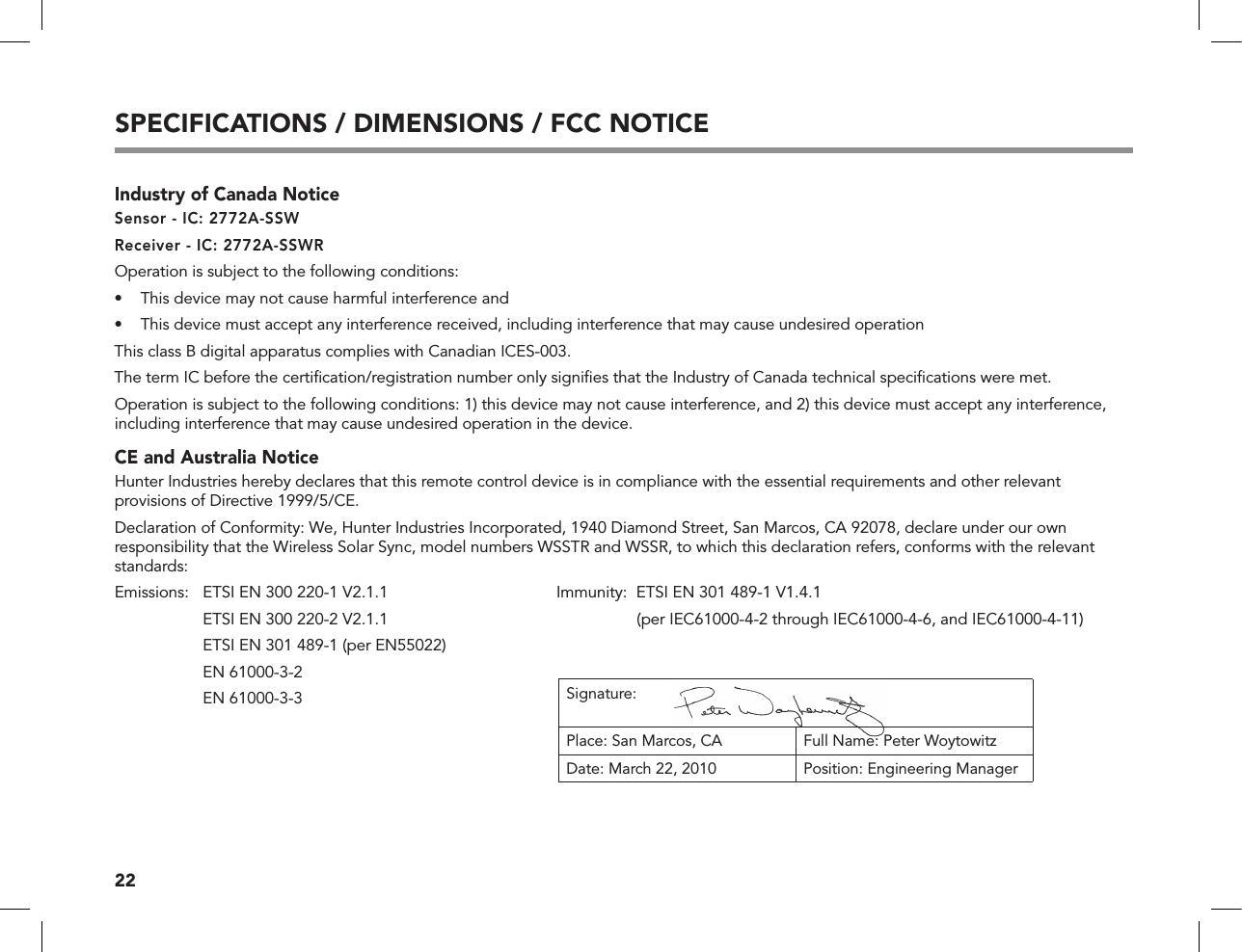 22SPECIFICATIONS / DIMENSIONS / FCC NOTICEIndustry of Canada NoticeSensor - IC: 2772A-SSWReceiver - IC: 2772A-SSWROperation is subject to the following conditions:•  This device may not cause harmful interference and•  This device must accept any interference received, including interference that may cause undesired operationThis class B digital apparatus complies with Canadian ICES-003.The term IC before the certiﬁcation/registration number only signiﬁes that the Industry of Canada technical speciﬁcations were met. Operation is subject to the following conditions: 1) this device may not cause interference, and 2) this device must accept any interference, including interference that may cause undesired operation in the device. CE and Australia NoticeHunter Industries hereby declares that this remote control device is in compliance with the essential requirements and other relevant provisions of Directive 1999/5/CE.Declaration of Conformity: We, Hunter Industries Incorporated, 1940 Diamond Street, San Marcos, CA 92078, declare under our own responsibility that the Wireless Solar Sync, model numbers WSSTR and WSSR, to which this declaration refers, conforms with the relevant standards:Emissions:      ETSI EN 300 220-1 V2.1.1  Immunity:  ETSI EN 301 489-1 V1.4.1     ETSI EN 300 220-2 V2.1.1    (per IEC61000-4-2 through IEC61000-4-6, and IEC61000-4-11)  ETSI EN 301 489-1 (per EN55022)  EN 61000-3-2  EN 61000-3-3 Signature:Place: San Marcos, CA Full Name: Peter WoytowitzDate: March 22, 2010 Position: Engineering Manager