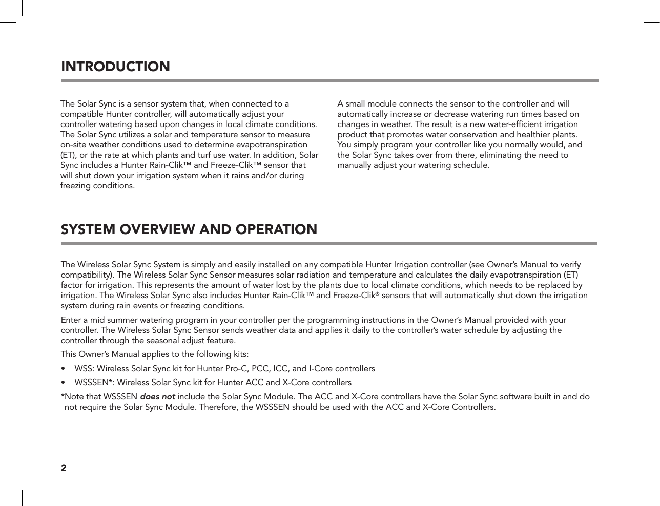 2SYSTEM OVERVIEW AND OPERATIONThe Wireless Solar Sync System is simply and easily installed on any compatible Hunter Irrigation controller (see Owner’s Manual to verify compatibility). The Wireless Solar Sync Sensor measures solar radiation and temperature and calculates the daily evapotranspiration (ET) factor for irrigation. This represents the amount of water lost by the plants due to local climate conditions, which needs to be replaced by irrigation. The Wireless Solar Sync also includes Hunter Rain-Clik™ and Freeze-Clik® sensors that will automatically shut down the irrigation system during rain events or freezing conditions.Enter a mid summer watering program in your controller per the programming instructions in the Owner’s Manual provided with your controller. The Wireless Solar Sync Sensor sends weather data and applies it daily to the controller’s water schedule by adjusting the controller through the seasonal adjust feature.This Owner’s Manual applies to the following kits:•   WSS: Wireless Solar Sync kit for Hunter Pro-C, PCC, ICC, and I-Core controllers   •   WSSSEN*: Wireless Solar Sync kit for Hunter ACC and X-Core controllers * Note that WSSSEN does not include the Solar Sync Module. The ACC and X-Core controllers have the Solar Sync software built in and do not require the Solar Sync Module. Therefore, the WSSSEN should be used with the ACC and X-Core Controllers.The Solar Sync is a sensor system that, when connected to a compatible Hunter controller, will automatically adjust your controller watering based upon changes in local climate conditions. The Solar Sync utilizes a solar and temperature sensor to measure on-site weather conditions used to determine evapotranspiration (ET), or the rate at which plants and turf use water. In addition, Solar Sync includes a Hunter Rain-Clik™ and Freeze-Clik™ sensor that will shut down your irrigation system when it rains and/or during freezing conditions. INTRODUCTIONA small module connects the sensor to the controller and will automatically increase or decrease watering run times based on changes in weather. The result is a new water-efﬁcient irrigation product that promotes water conservation and healthier plants.  You simply program your controller like you normally would, and  the Solar Sync takes over from there, eliminating the need to manually adjust your watering schedule.