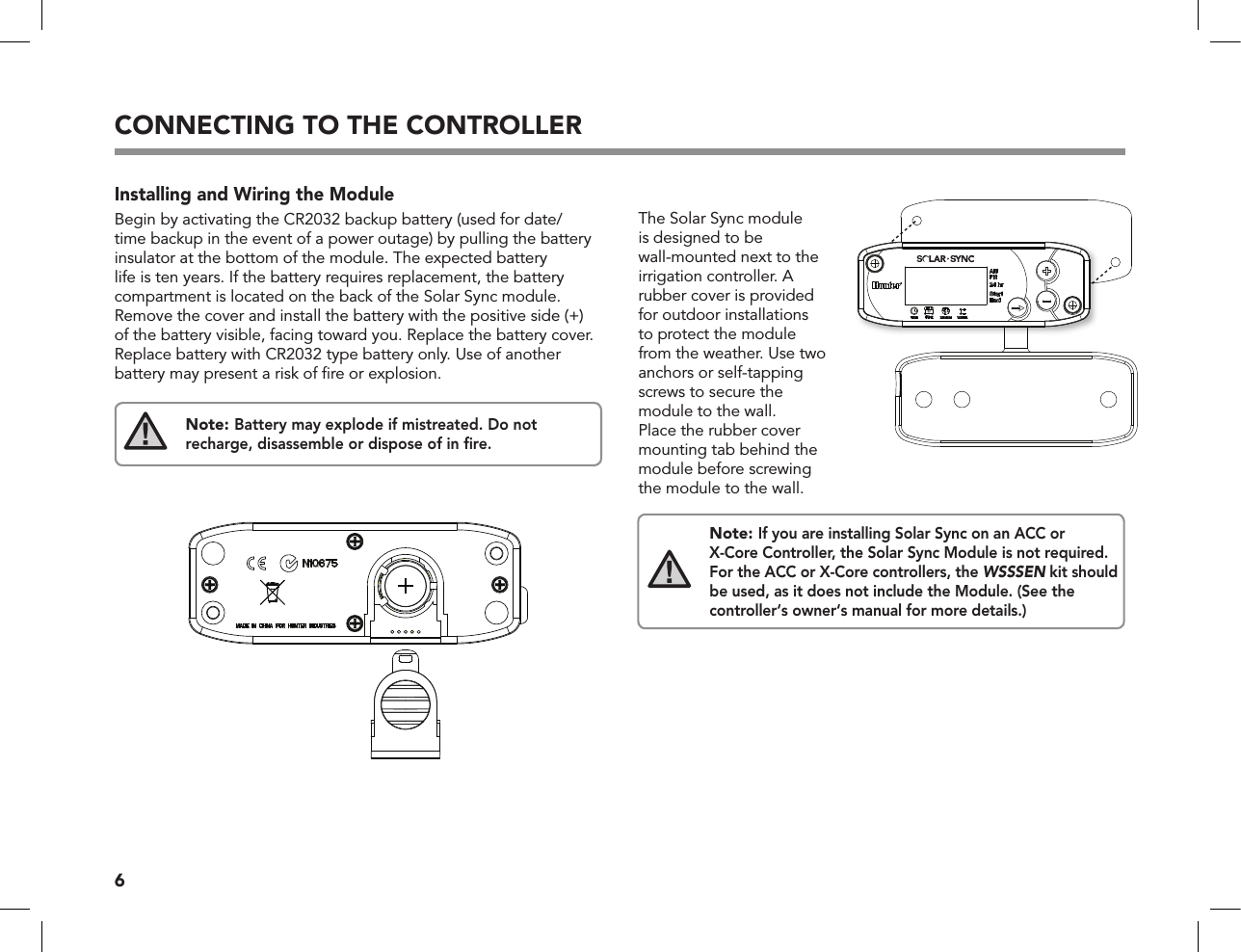 6CONNECTING TO THE CONTROLLERInstalling and Wiring the ModuleBegin by activating the CR2032 backup battery (used for date/time backup in the event of a power outage) by pulling the battery insulator at the bottom of the module. The expected battery life is ten years. If the battery requires replacement, the battery compartment is located on the back of the Solar Sync module. Remove the cover and install the battery with the positive side (+) of the battery visible, facing toward you. Replace the battery cover. Replace battery with CR2032 type battery only. Use of another battery may present a risk of ﬁre or explosion.Note: Battery may explode if mistreated. Do not recharge, disassemble or dispose of in ﬁre.The Solar Sync module is designed to be wall-mounted next to the irrigation controller. A rubber cover is provided for outdoor installations to protect the module from the weather. Use two anchors or self-tapping screws to secure the module to the wall. Place the rubber cover mounting tab behind the module before screwing the module to the wall.Note: If you are installing Solar Sync on an ACC or X-Core Controller, the Solar Sync Module is not required. For the ACC or X-Core controllers, the WSSSEN kit should be used, as it does not include the Module. (See the  controller‘s owner‘s manual for more details.)