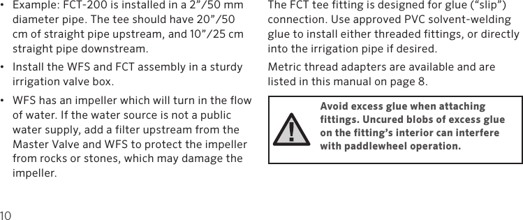 10•  Example: FCT-200 is installed in a 2”/50 mm    diameter pipe. The tee should have 20”/50    cm of straight pipe upstream, and 10”/25 cm    straight pipe downstream.•  Install the WFS and FCT assembly in a sturdy irrigation valve box. •  WFS has an impeller which will turn in the flow of water. If the water source is not a public water supply, add a filter upstream from the Master Valve and WFS to protect the impeller from rocks or stones, which may damage the impeller.The FCT tee fitting is designed for glue (“slip”) connection. Use approved PVC solvent-welding glue to install either threaded fittings, or directly into the irrigation pipe if desired.Metric thread adapters are available and are listed in this manual on page 8.Avoid excess glue when attaching  fittings. Uncured blobs of excess glue on the fitting’s interior can interfere with paddlewheel operation.