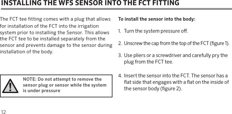 12The FCT tee fitting comes with a plug that allowsfor installation of the FCT into the irrigation system prior to installing the Sensor. This allows the FCT tee to be installed separately from the sensor and prevents damage to the sensor during installation of the body.NOTE: Do not attempt to remove the sensor plug or sensor while the system is under pressureTo install the sensor into the body:1. Turn the system pressure o. 2. Unscrew the cap from the top of the FCT (gure 1).3. Use pliers or a screwdriver and carefully pry the plug from the FCT tee.4. Insert the sensor into the FCT. The sensor has a at side that engages with a at on the inside of the sensor body (gure 2).INSTALLING THE WFS SENSOR INTO THE FCT FITTING