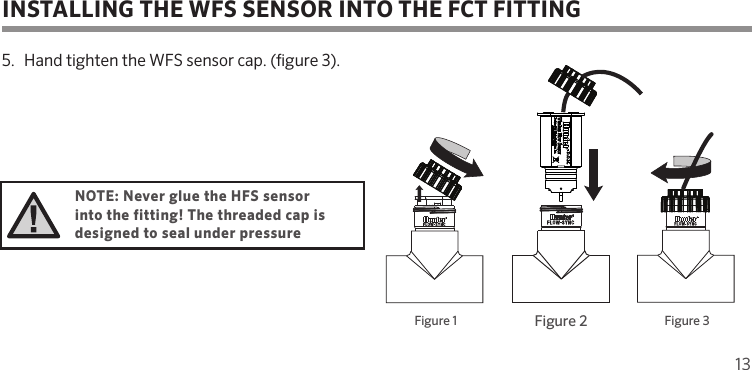 13Figure 1Figure 1 Figure 3Figure 2Figure 25.  Hand tighten the WFS sensor cap. (gure 3). NOTE: Never glue the HFS sensor into the fitting! The threaded cap is designed to seal under pressureINSTALLING THE WFS SENSOR INTO THE FCT FITTING