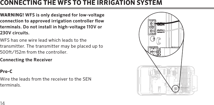14CONNECTING THE WFS TO THE IRRIGATION SYSTEMWARNING! WFS is only designed for low-voltage connection to approved irrigation controller flow terminals. Do not install in high-voltage 110V or 230V circuits.WFS has one wire lead which leads to the transmitter. The transmitter may be placed up to 500ft/152m from the controller.Connecting the ReceiverPro-CWire the leads from the receiver to the SEN terminals.