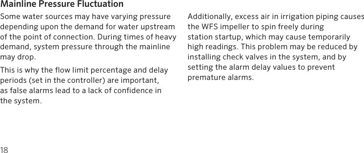 18Mainline Pressure FluctuationSome water sources may have varying pressure depending upon the demand for water upstream of the point of connection. During times of heavy demand, system pressure through the mainline may drop.This is why the flow limit percentage and delay periods (set in the controller) are important,  as false alarms lead to a lack of confidence in  the system. Additionally, excess air in irrigation piping causes the WFS impeller to spin freely during  station startup, which may cause temporarily high readings. This problem may be reduced by installing check valves in the system, and by  setting the alarm delay values to prevent  premature alarms.