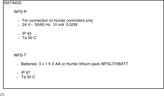 26RATINGS         WFS-R              ࣅ  For connection to Hunter controllers only             ࣅ  24 V~  50/60 Hz  10 mA  0.02W             ࣅ  IP 43             ࣅ  Ta 50 C         WFS-T            ࣅ  Batteries: 3 x 1.5 V AA or Hunter lithium pack WFSLITHBATT            ࣅ  IP 67            ࣅ  Ta 50 C