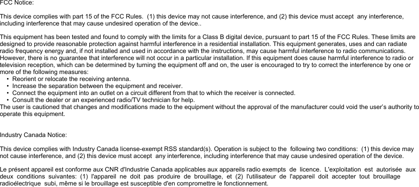 FCC Notice:This device complies with part 15 of the FCC Rules.  (1) this device may not cause interference, and (2) this device must accept  any interference, including interference that may cause undesired operation of the device..This equipment has been tested and found to comply with the limits for a Class B digital device, pursuant to part 15 of the FCC Rules. These limits are designed to provide reasonable protection against harmful interference in a residential installation. This equipment generates, uses and can radiate radio frequency energy and, if not installed and used in accordance with the instructions, may cause harmful interference to radio communications. However, there is no guarantee that interference will not occur in a particular installation. If this equipment does cause harmful interference to radio or television reception, which can be determined by turning the equipment off and on, the user is encouraged to try to correct the interference by one or more of the following measures:    •  Reorient or relocate the receiving antenna.    •  Increase the separation between the equipment and receiver.    •  Connect the equipment into an outlet on a circuit different from that to which the receiver is connected.    •  Consult the dealer or an experienced radio/TV technician for help.The user is cautioned that changes and modifications made to the equipment without the approval of the manufacturer could void the user’s authority to operate this equipment.Industry Canada Notice:This device complies with Industry Canada license-exempt RSS standard(s). Operation is subject to the  following two conditions:  (1) this device may not cause interference, and (2) this device must accept  any interference, including interference that may cause undesired operation of the device.Le présent appareil est conforme aux CNR d&apos;Industrie Canada applicables aux appareils radio exempts  de  licence.  L&apos;exploitation  est  autorisée  aux  deux  conditions  suivantes:  (1)  l&apos;appareil  ne  doit  pas  produire  de  brouillage,  et  (2)  l&apos;utilisateur  de  l&apos;appareil  doit  accepter  tout  brouillage  radioélectrique  subi, même si le brouillage est susceptible d&apos;en compromettre le fonctionnement.