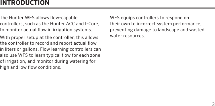 3The Hunter WFS allows flow-capable  controllers, such as the Hunter ACC and I-Core, to monitor actual flow in irrigation systems.With proper setup at the controller, this allows the controller to record and report actual flow in liters or gallons. Flow learning controllers can also use WFS to learn typical flow for each zone of irrigation, and monitor during watering for high and low flow conditions.WFS equips controllers to respond on  their own to incorrect system performance,  preventing damage to landscape and wasted water resources.INTRODUCTION