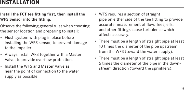 9Install the FCT tee fitting first, then install the WFS Sensor into the fitting. Observe the following general rules when choosing the sensor location and preparing to install:•  Flush system with plug in place before  installing the WFS sensor, to prevent damage to the impeller.•  Always install WFS together with a Master Valve, to provide overflow protection.•  Install the WFS and Master Valve as  near the point of connection to the water supply as possible.•  WFS requires a section of straight  pipe on either side of the tee fitting to provide  accurate measurement of flow. Tees, ells,  and other fittings cause turbulence which affects accuracy.•  There must be a length of straight pipe at least 10 times the diameter of the pipe upstream from the WFS (toward the water supply).•  There must be a length of straight pipe at least 5 times the diameter of the pipe in the down-stream direction (toward the sprinklers).INSTALLATION