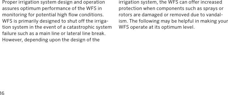 Proper irrigation system design and operation assures optimum performance of the WFS in monitoring for potential high flow conditions. WFS is primarily designed to shut off the irriga-tion system in the event of a catastrophic system failure such as a main line or lateral line break. However, depending upon the design of the irrigation system, the WFS can offer increased protection when components such as sprays or rotors are damaged or removed due to vandal-ism. The following may be helpful in making your WFS operate at its optimum level. 16