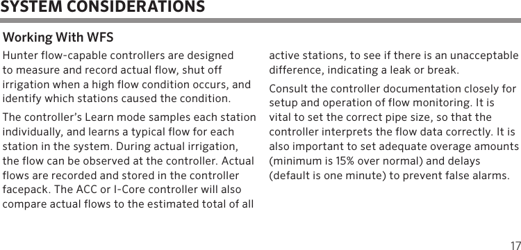 17SYSTEM CONSIDERATIONSWorking With WFSHunter flow-capable controllers are designed  to measure and record actual flow, shut off  irrigation when a high flow condition occurs, and identify which stations caused the condition.The controller’s Learn mode samples each station individually, and learns a typical flow for each station in the system. During actual irrigation, the flow can be observed at the controller. Actual flows are recorded and stored in the controller facepack. The ACC or I-Core controller will also compare actual flows to the estimated total of all active stations, to see if there is an unacceptable  difference, indicating a leak or break.Consult the controller documentation closely for setup and operation of flow monitoring. It is  vital to set the correct pipe size, so that the  controller interprets the flow data correctly. It is also important to set adequate overage amounts (minimum is 15% over normal) and delays  (default is one minute) to prevent false alarms.