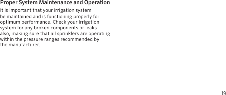 19Proper System Maintenance and OperationIt is important that your irrigation system  be maintained and is functioning properly for optimum performance. Check your irrigation system for any broken components or leaks  also, making sure that all sprinklers are operating within the pressure ranges recommended by  the manufacturer.