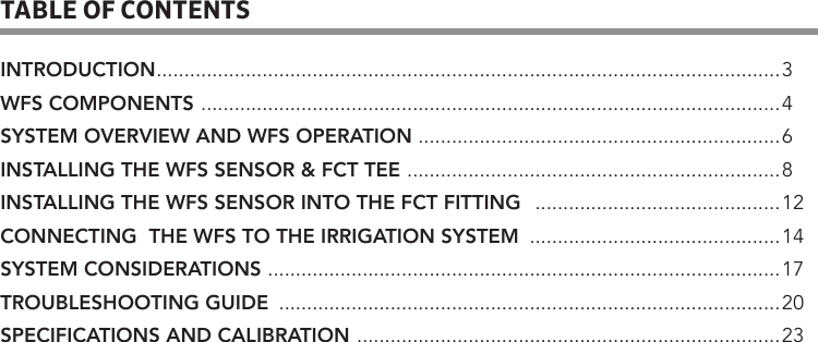 TABLE OF CONTENTSINTRODUCTION ................................................................................................................3WFS COMPONENTS  ........................................................................................................4SYSTEM OVERVIEW AND WFS OPERATION  .................................................................6INSTALLING THE WFS SENSOR &amp; FCT TEE  ...................................................................8INSTALLING THE WFS SENSOR INTO THE FCT FITTING   ............................................12CONNECTING  THE WFS TO THE IRRIGATION SYSTEM  .............................................14SYSTEM CONSIDERATIONS  ............................................................................................17TROUBLESHOOTING GUIDE  ..........................................................................................20SPECIFICATIONS AND CALIBRATION  ............................................................................ 23