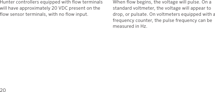 20Hunter controllers equipped with flow terminals will have approximately 20 VDC present on the flow sensor terminals, with no flow input.When flow begins, the voltage will pulse. On a standard voltmeter, the voltage will appear to drop, or pulsate. On voltmeters equipped with a frequency counter, the pulse frequency can be measured in Hz.