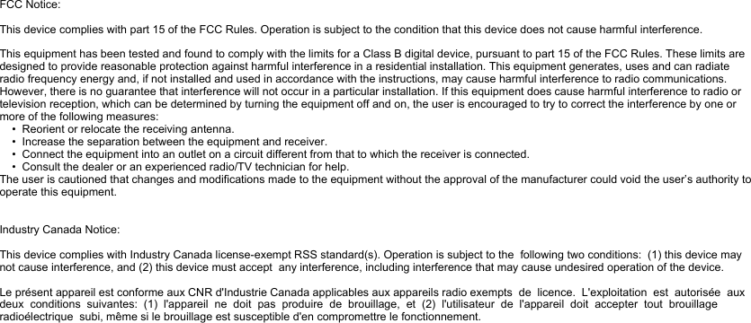 FCC Notice:This device complies with part 15 of the FCC Rules. Operation is subject to the condition that this device does not cause harmful interference.This equipment has been tested and found to comply with the limits for a Class B digital device, pursuant to part 15 of the FCC Rules. These limits are designed to provide reasonable protection against harmful interference in a residential installation. This equipment generates, uses and can radiate radio frequency energy and, if not installed and used in accordance with the instructions, may cause harmful interference to radio communications. However, there is no guarantee that interference will not occur in a particular installation. If this equipment does cause harmful interference to radio or television reception, which can be determined by turning the equipment off and on, the user is encouraged to try to correct the interference by one or more of the following measures:    •  Reorient or relocate the receiving antenna.    •  Increase the separation between the equipment and receiver.    •  Connect the equipment into an outlet on a circuit different from that to which the receiver is connected.    •  Consult the dealer or an experienced radio/TV technician for help.The user is cautioned that changes and modifications made to the equipment without the approval of the manufacturer could void the user’s authority to operate this equipment.Industry Canada Notice:This device complies with Industry Canada license-exempt RSS standard(s). Operation is subject to the  following two conditions:  (1) this device may not cause interference, and (2) this device must accept  any interference, including interference that may cause undesired operation of the device.Le présent appareil est conforme aux CNR d&apos;Industrie Canada applicables aux appareils radio exempts  de  licence.  L&apos;exploitation  est  autorisée  aux  deux  conditions  suivantes:  (1)  l&apos;appareil  ne  doit  pas  produire  de  brouillage,  et  (2)  l&apos;utilisateur  de  l&apos;appareil  doit  accepter  tout  brouillage  radioélectrique  subi, même si le brouillage est susceptible d&apos;en compromettre le fonctionnement.