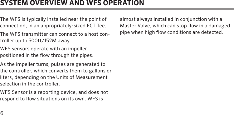 6The WFS is typically installed near the point of connection, in an appropriately-sized FCT Tee. The WFS transmitter can connect to a host con-troller up to 500ft/152M away.WFS sensors operate with an impeller  positioned in the flow through the pipes.  As the impeller turns, pulses are generated to the controller, which converts them to gallons or liters, depending on the Units of Measurement selection in the controller.WFS Sensor is a reporting device, and does not respond to flow situations on its own. WFS is almost always installed in conjunction with a Master Valve, which can stop flow in a damaged pipe when high flow conditions are detected.SYSTEM OVERVIEW AND WFS OPERATION