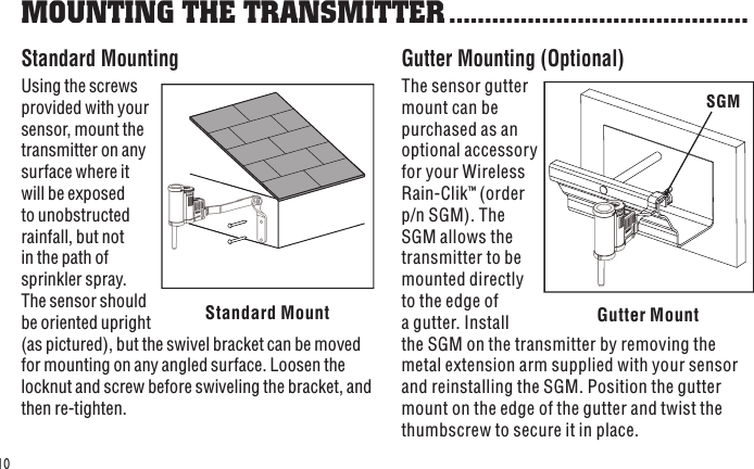 Gutter MountSGMStandard Mount10Standard MountingUsing the screws provided with your sensor, mount the transmitter on any surface where it will be exposed to unobstructed rainfall, but not in the path of sprinkler spray. The sensor should be oriented upright (as pictured), but the swivel bracket can be moved for mounting on any angled surface. Loosen the locknut and screw before swiveling the bracket, and then re-tighten. Gutter Mounting (Optional)The sensor gutter mount can be purchased as an optional accessory for your Wireless Rain-Clik™ (order p/n SGM). The SGM allows the transmitter to be mounted directly to the edge of a gutter. Install the SGM on the transmitter by removing the metal extension arm supplied with your sensor and reinstalling the SGM. Position the gutter mount on the edge of the gutter and twist the thumbscrew to secure it in place.MOUNTING THE TRANSMITTER ..........................................