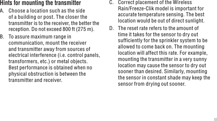 11Hints for mounting the transmitterA.  Choose a location such as the side of a building or post. The closer the transmitter is to the receiver, the better the reception. Do not exceed 800 ft (275 m).B.  To assure maximum range in communication, mount the receiver and transmitter away from sources of electrical interference (i.e. control panels, transformers, etc.) or metal objects. Best performance is obtained when no physical obstruction is between the transmitter and receiver.C.  Correct placement of the Wireless Rain/Freeze-Clik model is important for accurate temperature sensing. The best location would be out of direct sunlight.D.  The reset rate refers to the amount of time it takes for the sensor to dry out sufficiently for the sprinkler system to be allowed to come back on. The mounting location will affect this rate. For example, mounting the transmitter in a very sunny location may cause the sensor to dry out sooner than desired. Similarly, mounting the sensor in constant shade may keep the sensor from drying out sooner.