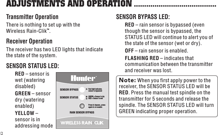 SENSOR STATUSSENSOR BYPASSPress to bypass, press again to re-enableGREEN = Sensor is dryRED = Sensor is wetRed light indicatessensor is bypassedRAIN SENSOR BYPASS12Transmitter OperationThere is nothing to set up with the Wireless Rain-Clik™.Receiver OperationThe receiver has two LED lights that indicate the state of the system. SENSOR STATUS LED:  RED – sensor is wet (watering disabled)  GREEN – sensor dry (watering enabled)  YELLOW – sensor is in addressing modeSENSOR BYPASS LED: RED – rain sensor is bypassed (even though the sensor is bypassed, the STATUS LED will continue to alert you of the state of the sensor (wet or dry). OFF – rain sensor is enabled. FLASHING RED – indicates that communication between the transmitter and receiver was lost.ADJUSTMENTS AND OPERATION ........................................Note: When you first apply power to the receiver, the SENSOR STATUS LED will be RED. Press the manual test spindle on the transmitter for 5 seconds and release the spindle. The SENSOR STATUS LED will turn GREEN indicating proper operation.