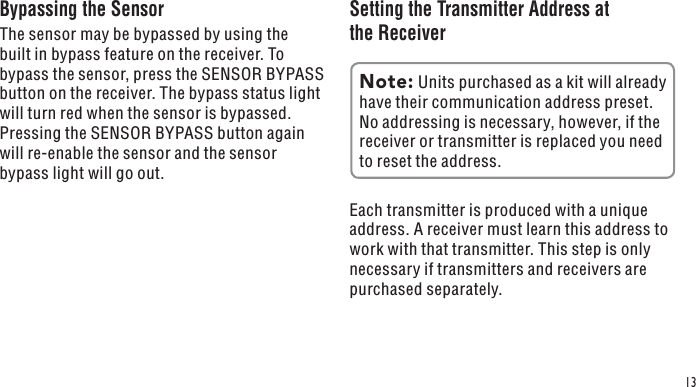 13Bypassing the SensorThe sensor may be bypassed by using the built in bypass feature on the receiver. To bypass the sensor, press the SENSOR BYPASS button on the receiver. The bypass status light will turn red when the sensor is bypassed. Pressing the SENSOR BYPASS button again will re-enable the sensor and the sensor bypass light will go out.Setting the Transmitter Address at the ReceiverEach transmitter is produced with a unique address. A receiver must learn this address to work with that transmitter. This step is only necessary if transmitters and receivers are purchased separately.Note: Units purchased as a kit will already have their communication address preset. No addressing is necessary, however, if the receiver or transmitter is replaced you need to reset the address.