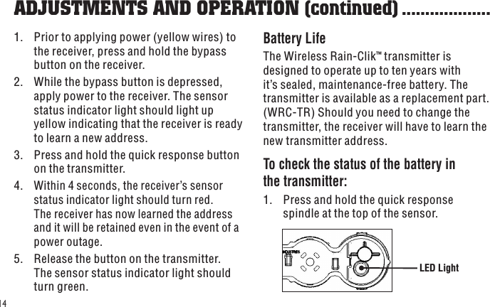 LED Light141.  Prior to applying power (yellow wires) to the receiver, press and hold the bypass button on the receiver.2.  While the bypass button is depressed, apply power to the receiver. The sensor status indicator light should light up yellow indicating that the receiver is ready to learn a new address.3.  Press and hold the quick response button on the transmitter.4. Within 4 seconds, the receiver’s sensor status indicator light should turn red. The receiver has now learned the address and it will be retained even in the event of a power outage.5.  Release the button on the transmitter. The sensor status indicator light should turn green.Battery LifeThe Wireless Rain-Clik™ transmitter is designed to operate up to ten years with it’s sealed, maintenance-free battery. The transmitter is available as a replacement part. (WRC-TR) Should you need to change the transmitter, the receiver will have to learn the new transmitter address.To check the status of the battery in the transmitter:1.  Press and hold the quick response spindle at the top of the sensor.ADJUSTMENTS AND OPERATION (continued) ...................