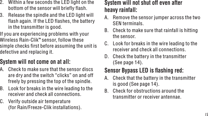 152.  Within a few seconds the LED light on the bottom of the sensor will briefly flash.3.  Release the spindle and the LED light will flash again. If the LED flashes, the battery in the transmitter is good.If you are experiencing problems with your Wireless Rain-Clik™ sensor, follow these simple checks first before assuming the unit is defective and replacing it.System will not come on at all:A.  Check to make sure that the sensor discs are dry and the switch “clicks” on and off freely by pressing the top of the spindle.B.  Look for breaks in the wire leading to the receiver and check all connections.C.  Verify outside air temperature  (for Rain/Freeze-Clik installations).System will not shut off even after heavy rainfall:A.  Remove the sensor jumper across the two SEN terminals.B.  Check to make sure that rainfall is hitting the sensor.C.  Look for breaks in the wire leading to the receiver and check all connections.D.  Check the battery in the transmitter (See page 14).Sensor Bypass LED is ashing red:A.  Check that the battery in the transmitter is good (See page 14).B.  Check for obstructions around the transmitter or receiver antennae.