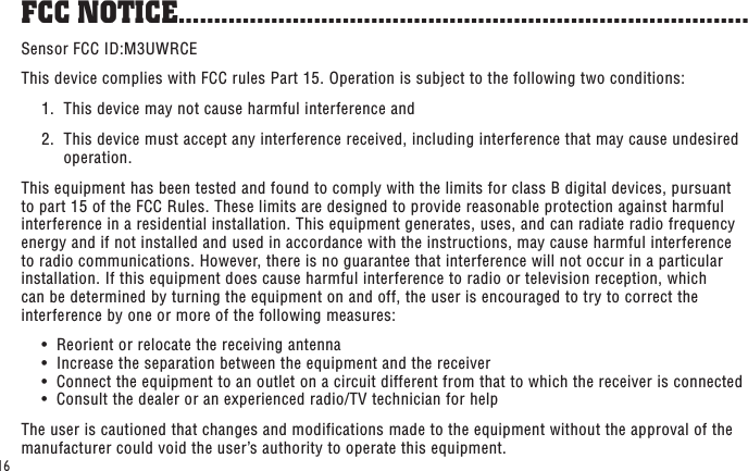 16Sensor FCC ID:M3UWRCEThis device complies with FCC rules Part 15. Operation is subject to the following two conditions:  1.  This device may not cause harmful interference and  2.   This device must accept any interference received, including interference that may cause undesired operation. This equipment has been tested and found to comply with the limits for class B digital devices, pursuant to part 15 of the FCC Rules. These limits are designed to provide reasonable protection against harmful interference in a residential installation. This equipment generates, uses, and can radiate radio frequency energy and if not installed and used in accordance with the instructions, may cause harmful interference to radio communications. However, there is no guarantee that interference will not occur in a particular installation. If this equipment does cause harmful interference to radio or television reception, which can be determined by turning the equipment on and off, the user is encouraged to try to correct the interference by one or more of the following measures:  •  Reorient or relocate the receiving antenna   •  Increase the separation between the equipment and the receiver   •  Connect the equipment to an outlet on a circuit different from that to which the receiver is connected   •  Consult the dealer or an experienced radio/TV technician for helpThe user is cautioned that changes and modifications made to the equipment without the approval of the manufacturer could void the user’s authority to operate this equipment.FCC NOTICE ................................................................................
