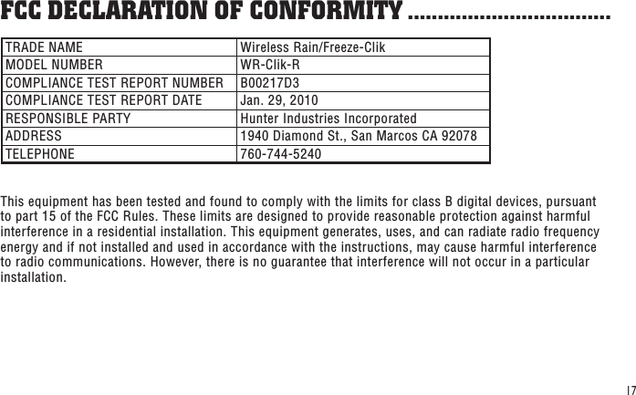 17TRADE NAME Wireless Rain/Freeze-ClikMODEL NUMBER WR-Clik-RCOMPLIANCE TEST REPORT NUMBER B00217D3COMPLIANCE TEST REPORT DATE Jan. 29, 2010RESPONSIBLE PARTY Hunter Industries IncorporatedADDRESS 1940 Diamond St., San Marcos CA 92078TELEPHONE 760-744-5240This equipment has been tested and found to comply with the limits for class B digital devices, pursuant to part 15 of the FCC Rules. These limits are designed to provide reasonable protection against harmful interference in a residential installation. This equipment generates, uses, and can radiate radio frequency energy and if not installed and used in accordance with the instructions, may cause harmful interference to radio communications. However, there is no guarantee that interference will not occur in a particular installation. FCC DECLARATION OF CONFORMITY ..................................