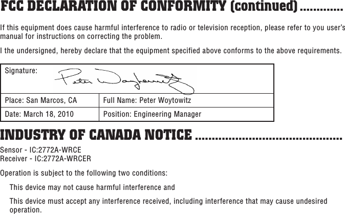 Sensor - IC:2772A-WRCE Receiver - IC:2772A-WRCEROperation is subject to the following two conditions:  This device may not cause harmful interference and   This device must accept any interference received, including interference that may cause undesired operation.INDUSTRY OF CANADA NOTICE ............................................If this equipment does cause harmful interference to radio or television reception, please refer to you user’s manual for instructions on correcting the problem.I the undersigned, hereby declare that the equipment specified above conforms to the above requirements.Signature:Place: San Marcos, CA Full Name: Peter WoytowitzDate: March 18, 2010 Position: Engineering ManagerFCC DECLARATION OF CONFORMITY (continued) .............