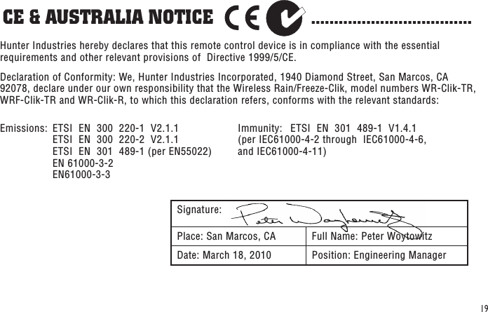 19CE &amp; AUSTRALIA NOTICE                    ...................................Signature:Place: San Marcos, CA Full Name: Peter WoytowitzDate: March 18, 2010 Position: Engineering ManagerHunter Industries hereby declares that this remote control device is in compliance with the essential requirements and other relevant provisions of  Directive 1999/5/CE. Declaration of Conformity: We, Hunter Industries Incorporated, 1940 Diamond Street, San Marcos, CA 92078, declare under our own responsibility that the Wireless Rain/Freeze-Clik, model numbers WR-Clik-TR, WRF-Clik-TR and WR-Clik-R, to which this declaration refers, conforms with the relevant standards:Emissions:  ETSI  EN  300  220-1  V2.1.1     ETSI  EN  300  220-2  V2.1.1     ETSI  EN  301  489-1 (per EN55022)     EN 61000-3-2     EN61000-3-3Immunity:  ETSI  EN  301  489-1  V1.4.1  (per IEC61000-4-2 through  IEC61000-4-6,  and IEC61000-4-11)