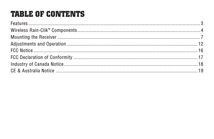 TABLE OF CONTENTSFeatures ..............................................................................................................................3Wireless Rain-Clik™ Components ..........................................................................................4Mounting the Receiver .........................................................................................................7Adjustments and Operation ................................................................................................12FCC Notice ........................................................................................................................ 16FCC Declaration of Conformity ........................................................................................... 17Industry of Canada Notice .................................................................................................. 18CE &amp; Australia Notice ........................................................................................................ 19
